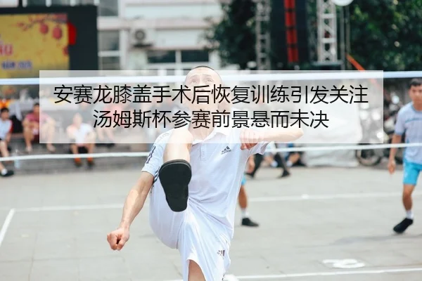 安赛龙膝盖手术后恢复训练引发关注 汤姆斯杯参赛前景悬而未决