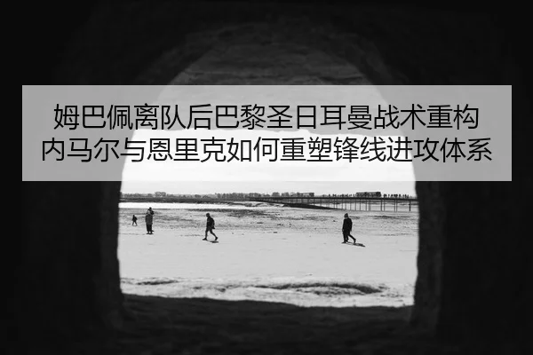姆巴佩离队后巴黎圣日耳曼战术重构 内马尔与恩里克如何重塑锋线进攻体系