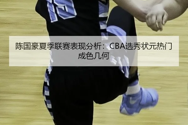 陈国豪夏季联赛表现分析：CBA选秀状元热门成色几何